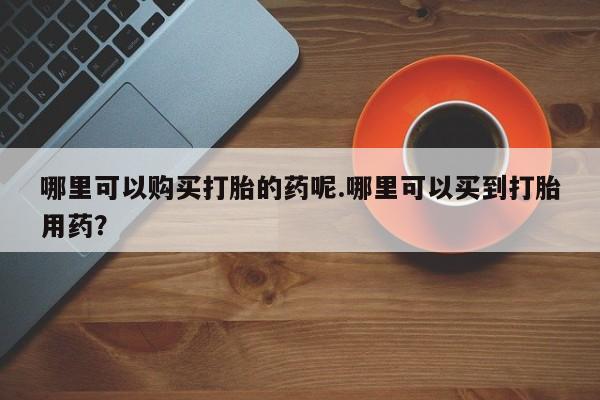 私人打胎药货到付款哪里可以购买打胎的药呢.哪里可以买到打胎用药？