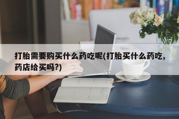 私人打胎药货到付款打胎需要购买什么药吃呢(打胎买什么药吃,药店给买吗?)